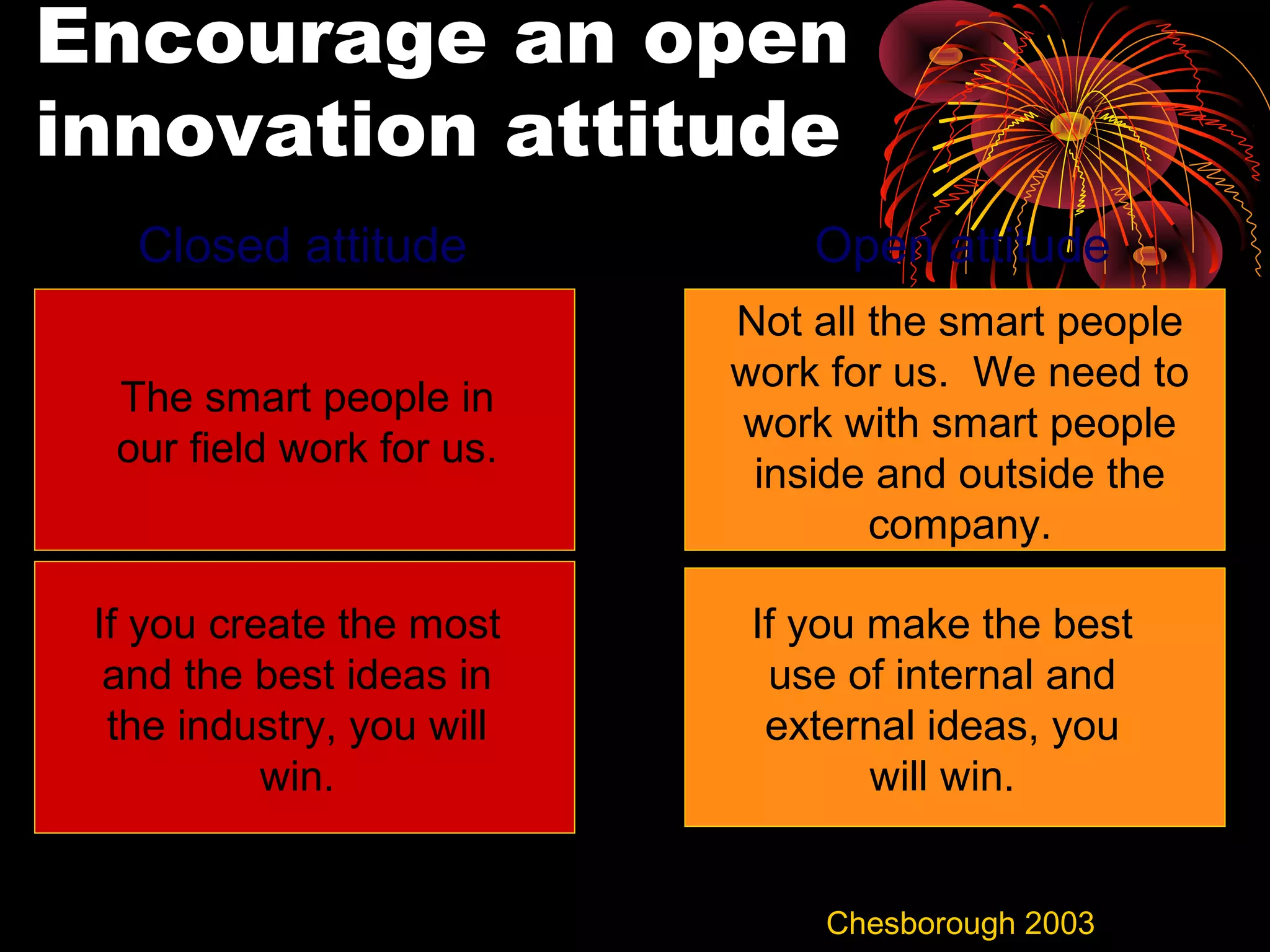 Encourage an open
innovation attitude
Not all the smart people
work for us. We need to
work with smart people
inside and outside the
company.
The smart people in
our field work for us.
If you create the most
and the best ideas in
the industry, you will
win.
If you make the best
use of internal and
external ideas, you
will win.
Closed attitude Open attitude
Chesborough 2003
 