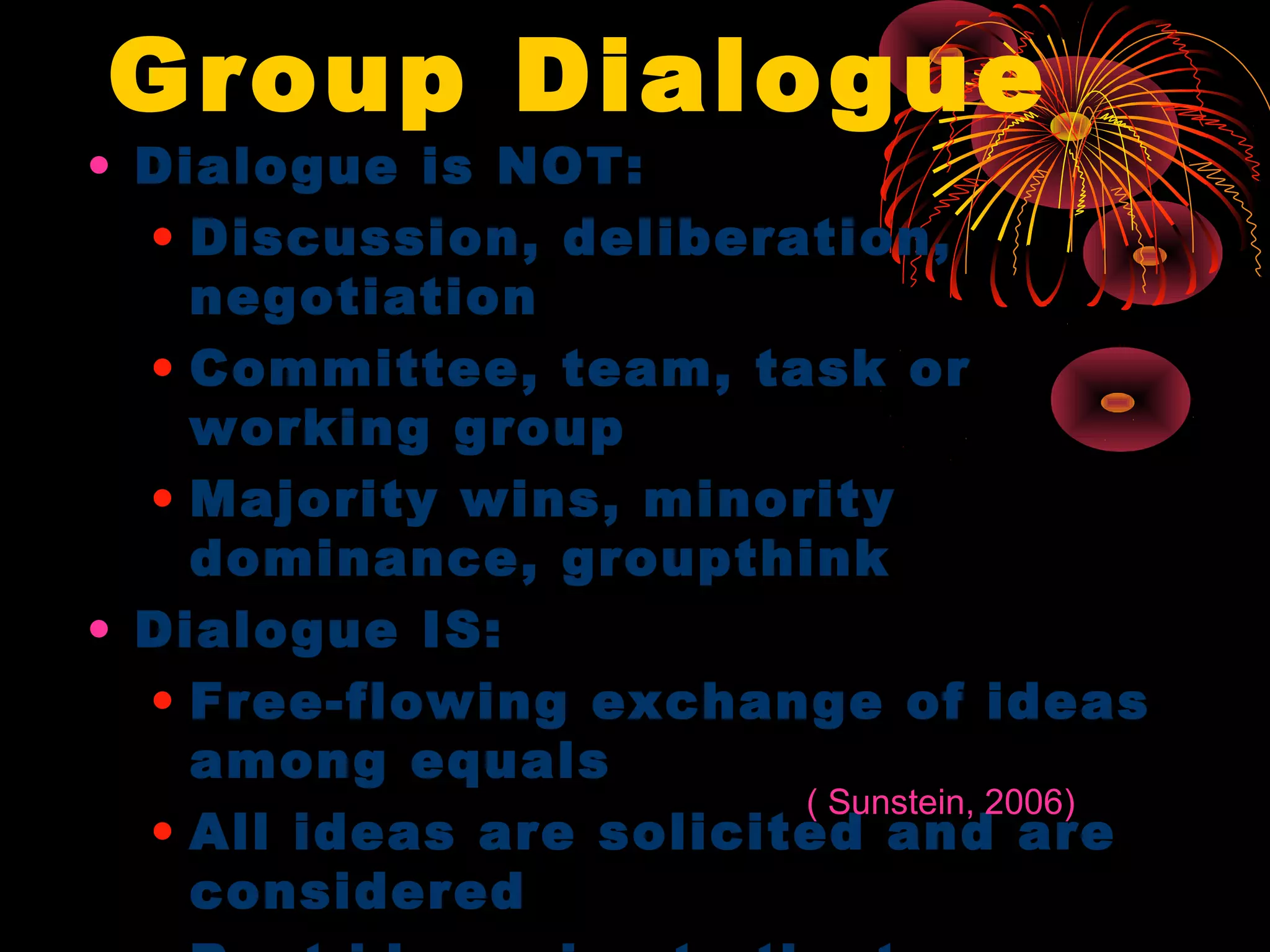 Group Dialogue
• Dialogue is NOT:
• Discussion, deliberation,
negotiation
• Committee, team, task or
working group
• Majority wins, minority
dominance, groupthink
• Dialogue IS:
• Free-flowing exchange of ideas
among equals
• All ideas are solicited and are
considered
( Sunstein, 2006)
 