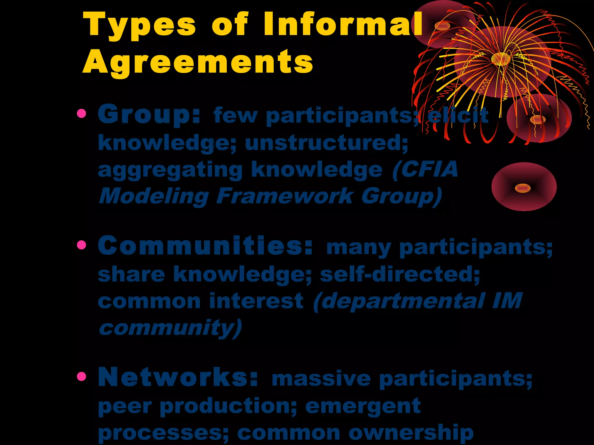 Types of Informal
Agreements
• Group: few participants; elicit
knowledge; unstructured;
aggregating knowledge (CFIA
Modeling Framework Group)
• Communities: many participants;
share knowledge; self-directed;
common interest (departmental IM
community)
• Networks: massive participants;
peer production; emergent
processes; common ownership
 