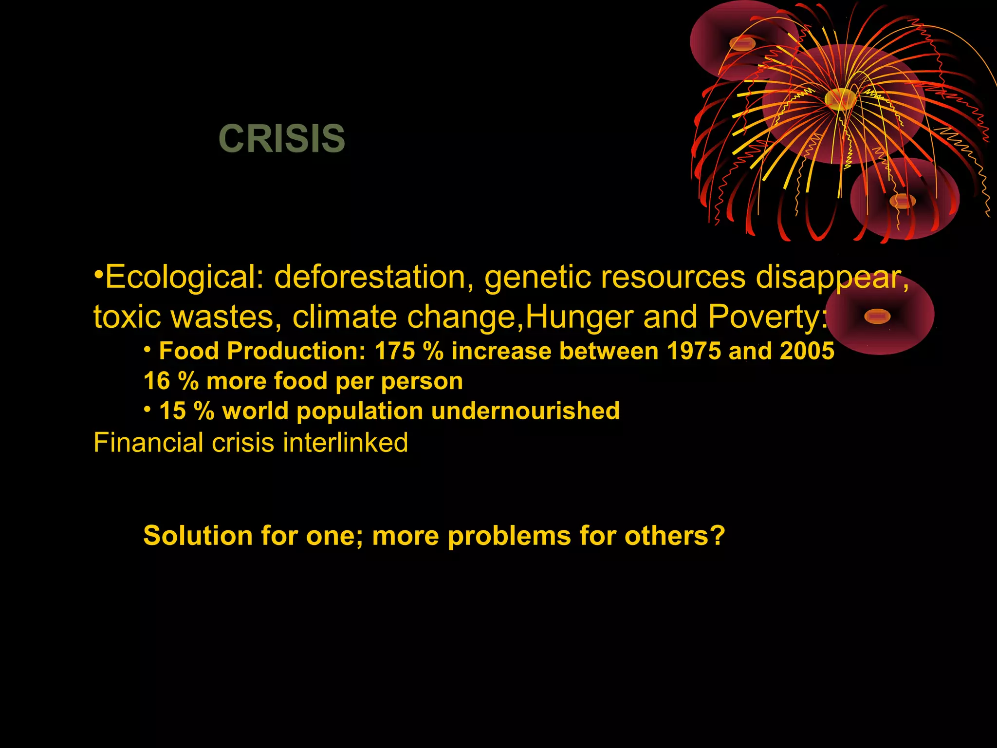 CRISIS
•Ecological: deforestation, genetic resources disappear,
toxic wastes, climate change,Hunger and Poverty:
• Food Production: 175 % increase between 1975 and 2005
16 % more food per person
• 15 % world population undernourished
Financial crisis interlinked
Solution for one; more problems for others?
 