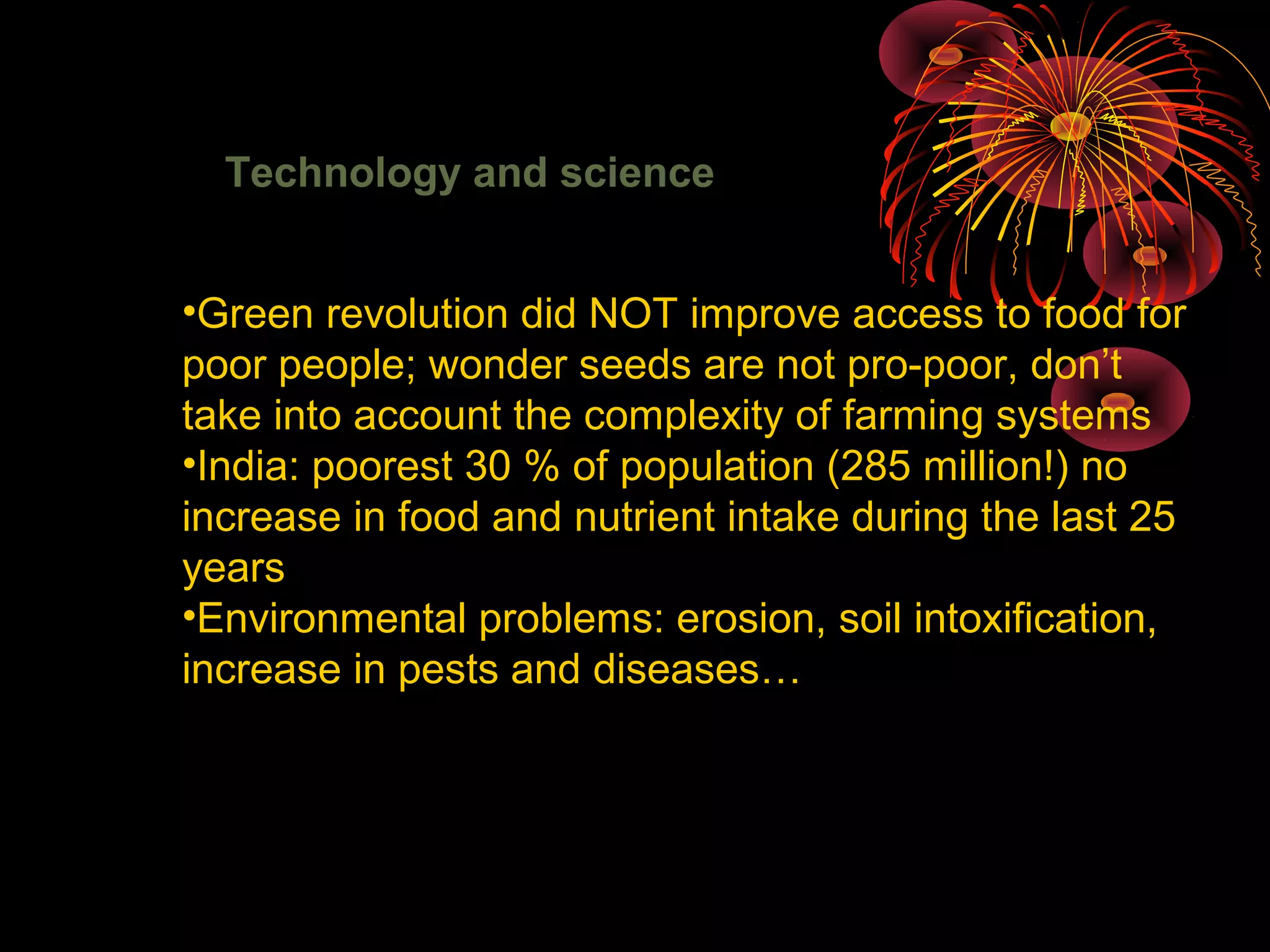 Technology and science
•Green revolution did NOT improve access to food for
poor people; wonder seeds are not pro-poor, don’t
take into account the complexity of farming systems
•India: poorest 30 % of population (285 million!) no
increase in food and nutrient intake during the last 25
years
•Environmental problems: erosion, soil intoxification,
increase in pests and diseases…
 
