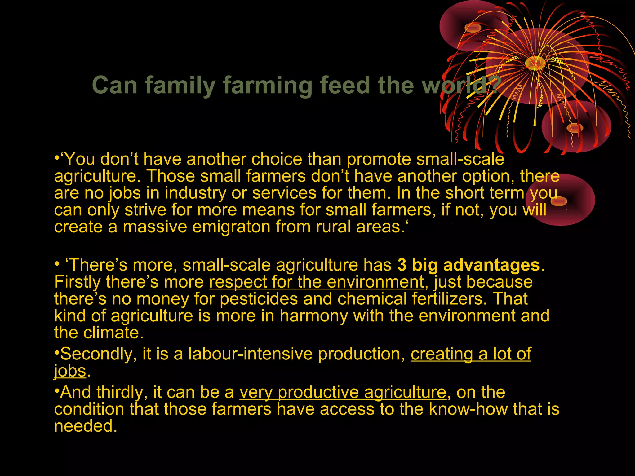 Can family farming feed the world?
•‘You don’t have another choice than promote small-scale
agriculture. Those small farmers don’t have another option, there
are no jobs in industry or services for them. In the short term you
can only strive for more means for small farmers, if not, you will
create a massive emigraton from rural areas.‘
• ‘There’s more, small-scale agriculture has 3 big advantages.
Firstly there’s more respect for the environment, just because
there’s no money for pesticides and chemical fertilizers. That
kind of agriculture is more in harmony with the environment and
the climate.
•Secondly, it is a labour-intensive production, creating a lot of
jobs.
•And thirdly, it can be a very productive agriculture, on the
condition that those farmers have access to the know-how that is
needed.
 