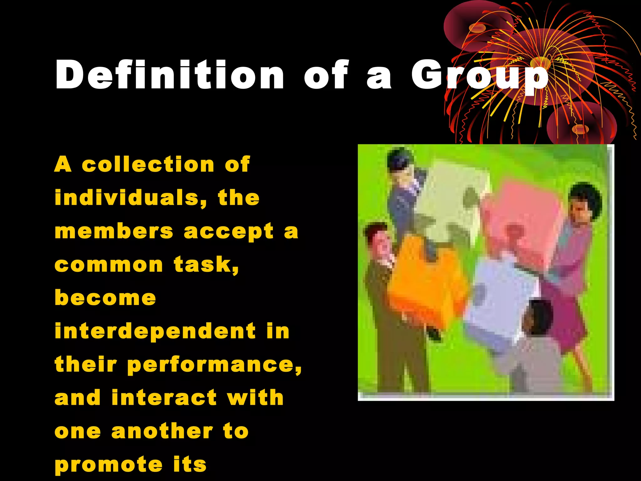 Definition of a Group
A collection of
individuals, the
members accept a
common task,
become
interdependent in
their performance,
and interact with
one another to
promote its
 