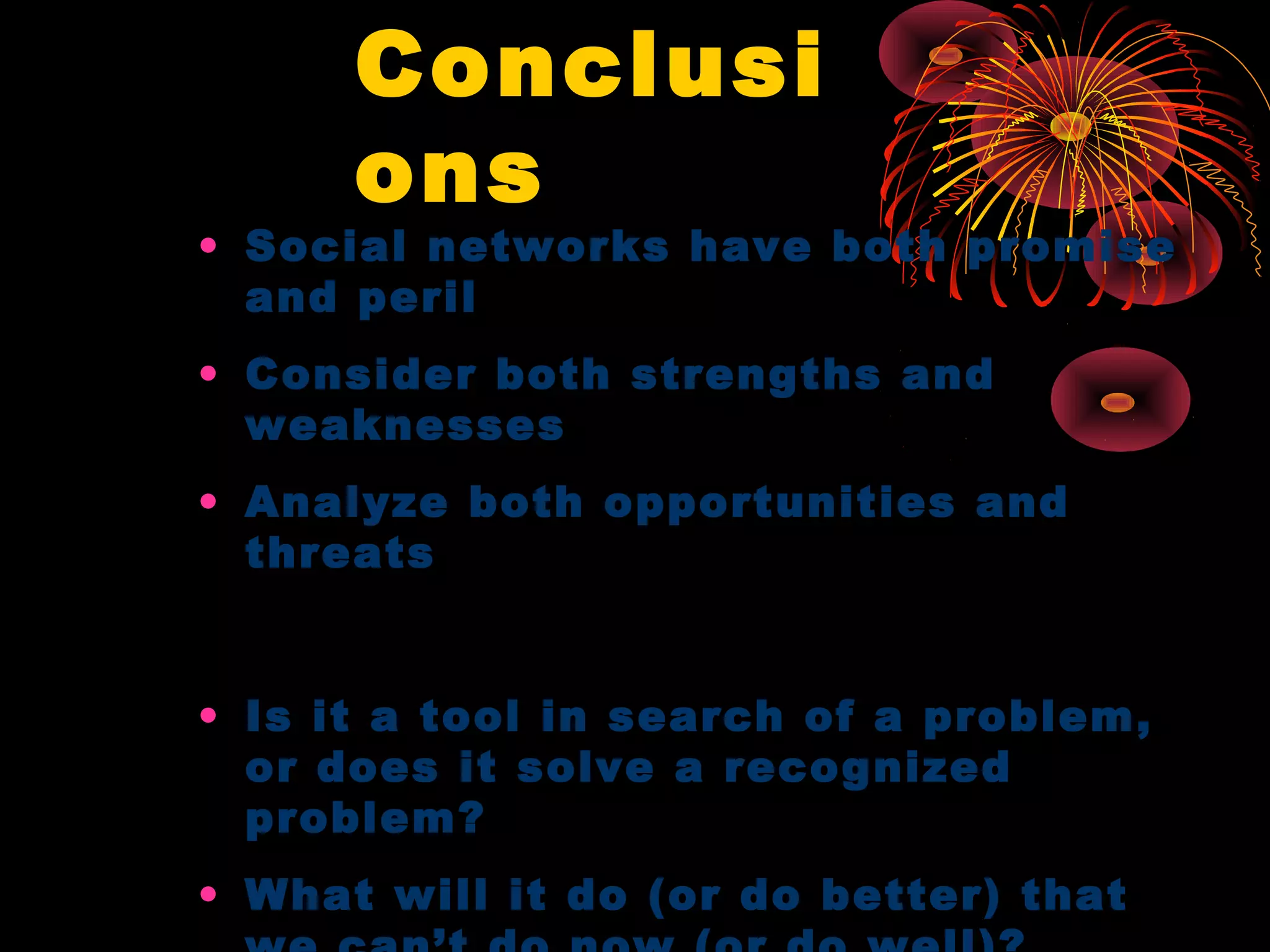 Conclusi
ons
• Social networks have both promise
and peril
• Consider both strengths and
weaknesses
• Analyze both opportunities and
threats
• Is it a tool in search of a problem,
or does it solve a recognized
problem?
• What will it do (or do better) that
 