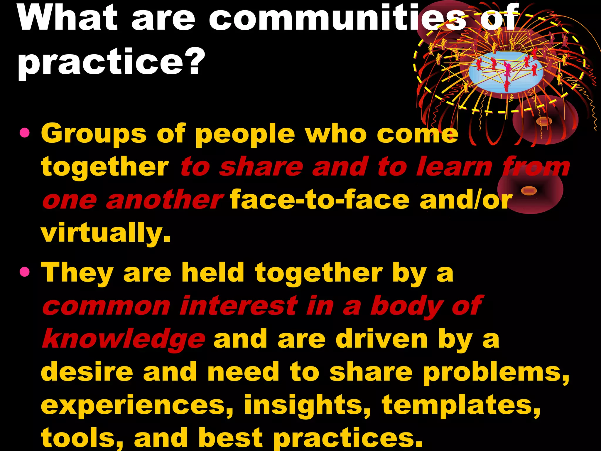 What are communities of
practice?
• Groups of people who come
together to share and to learn from
one another face-to-face and/or
virtually.
• They are held together by a
common interest in a body of
knowledge and are driven by a
desire and need to share problems,
experiences, insights, templates,
tools, and best practices.
 