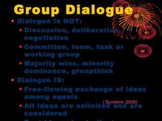 Group Dialogue
• Dialogue is NOT:
• Discussion, deliberation,
negotiation
• Committee, team, task or
working group
• Majority wins, minority
dominance, groupthink
• Dialogue IS:
• Free-flowing exchange of ideas
among equals
• All ideas are solicited and are
considered
( Sunstein, 2006)
 