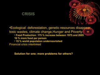 CRISIS
•Ecological: deforestation, genetic resources disappear,
toxic wastes, climate change,Hunger and Poverty:
• Food Production: 175 % increase between 1975 and 2005
16 % more food per person
• 15 % world population undernourished
Financial crisis interlinked
Solution for one; more problems for others?
 