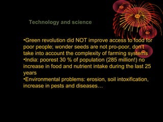 Technology and science
•Green revolution did NOT improve access to food for
poor people; wonder seeds are not pro-poor, don’t
take into account the complexity of farming systems
•India: poorest 30 % of population (285 million!) no
increase in food and nutrient intake during the last 25
years
•Environmental problems: erosion, soil intoxification,
increase in pests and diseases…
 