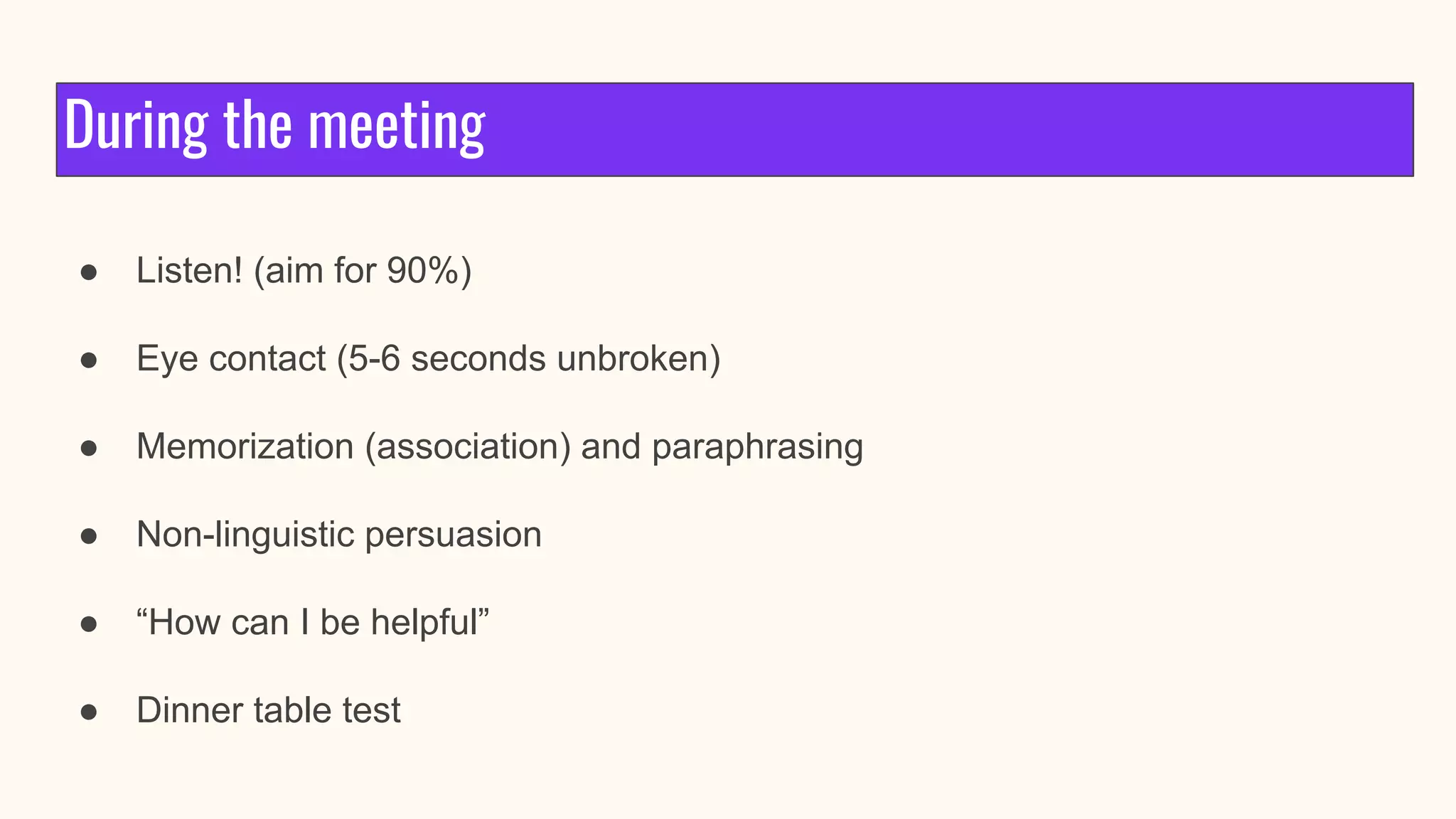 During the meeting
● Listen! (aim for 90%)
● Eye contact (5-6 seconds unbroken)
● Memorization (association) and paraphrasing
● Non-linguistic persuasion
● “How can I be helpful”
● Dinner table test
 