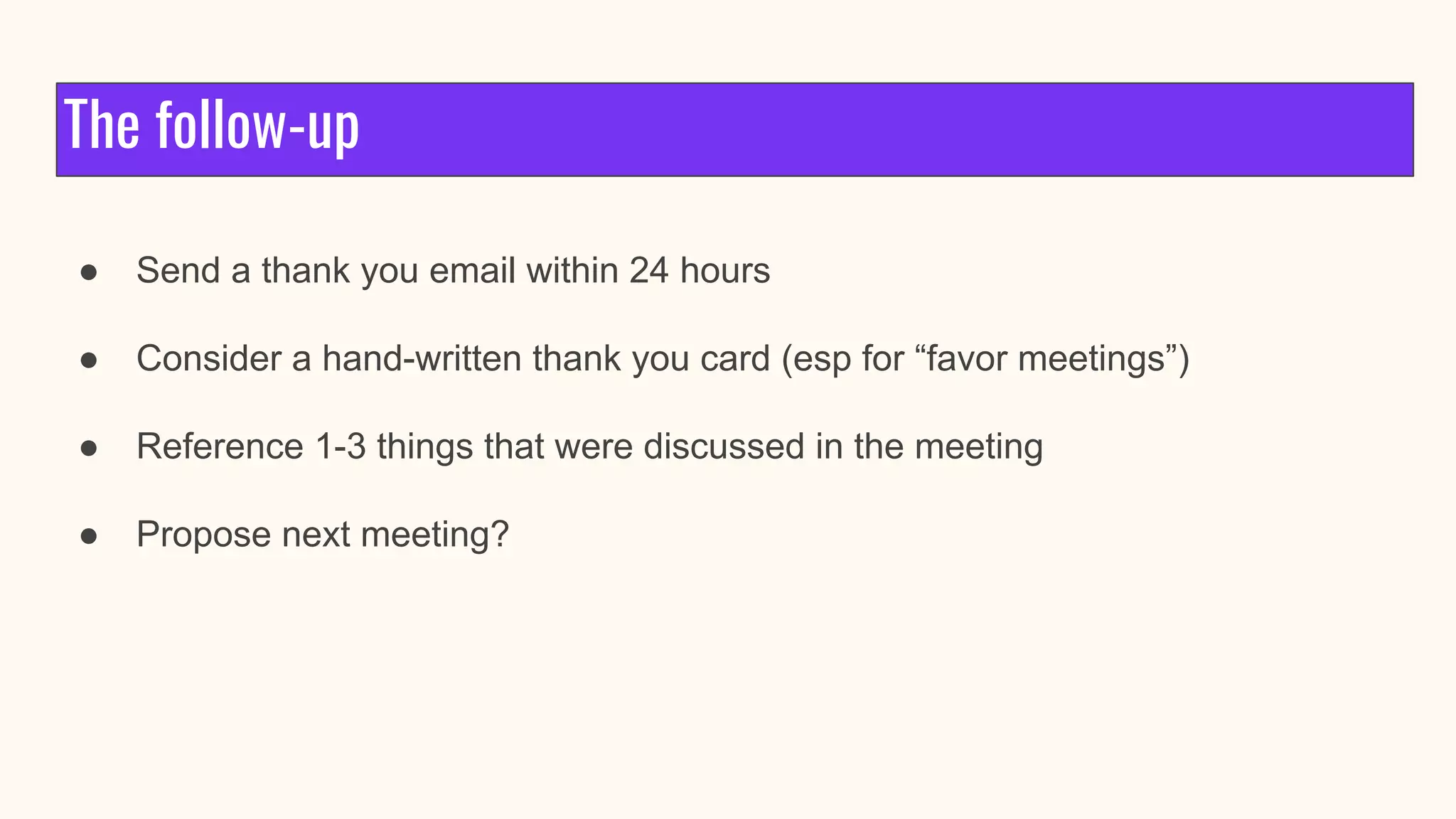 The follow-up
● Send a thank you email within 24 hours
● Consider a hand-written thank you card (esp for “favor meetings”)
● Reference 1-3 things that were discussed in the meeting
● Propose next meeting?
 