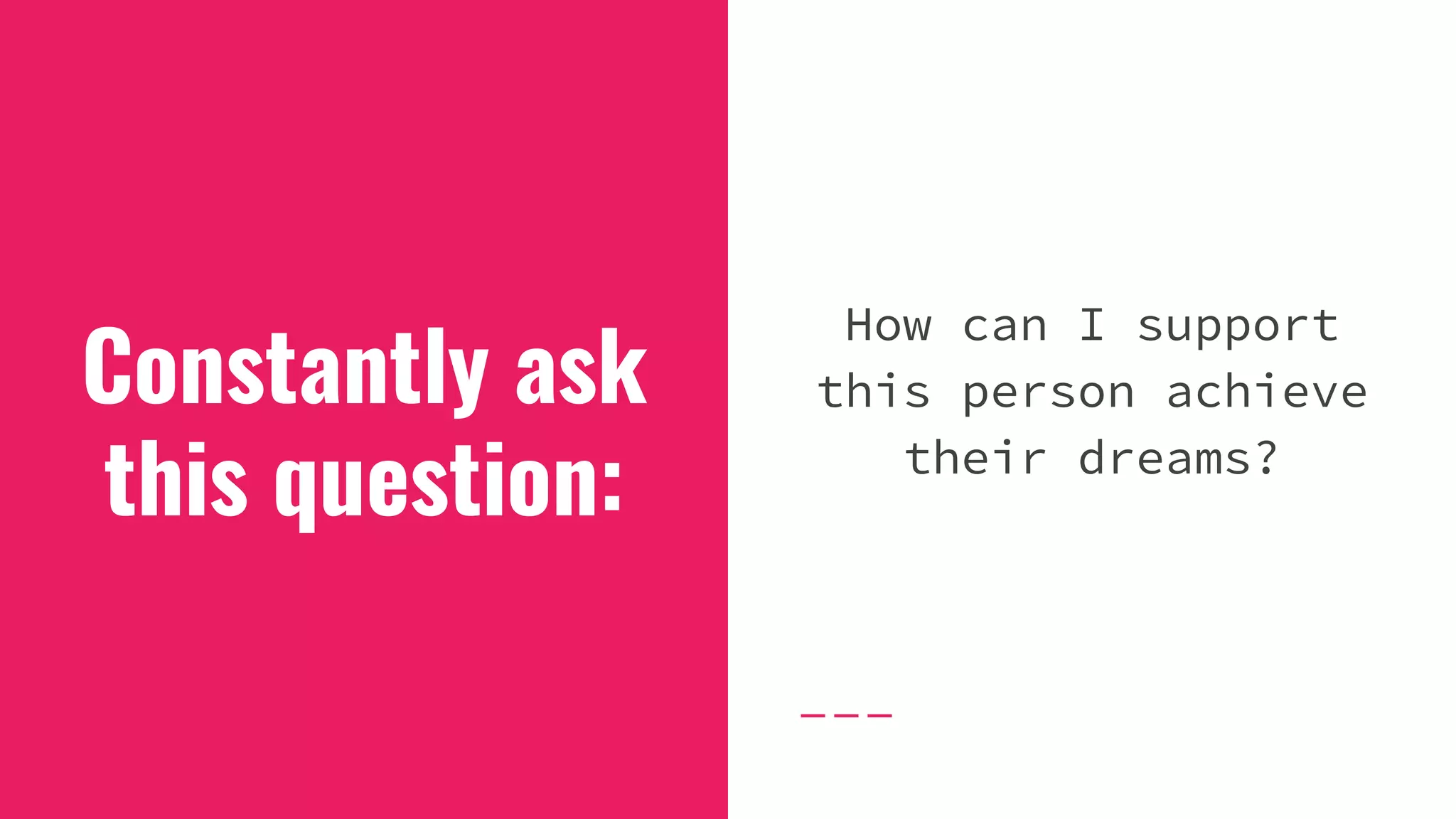 Constantly ask
this question:
How can I support
this person achieve
their dreams?
 