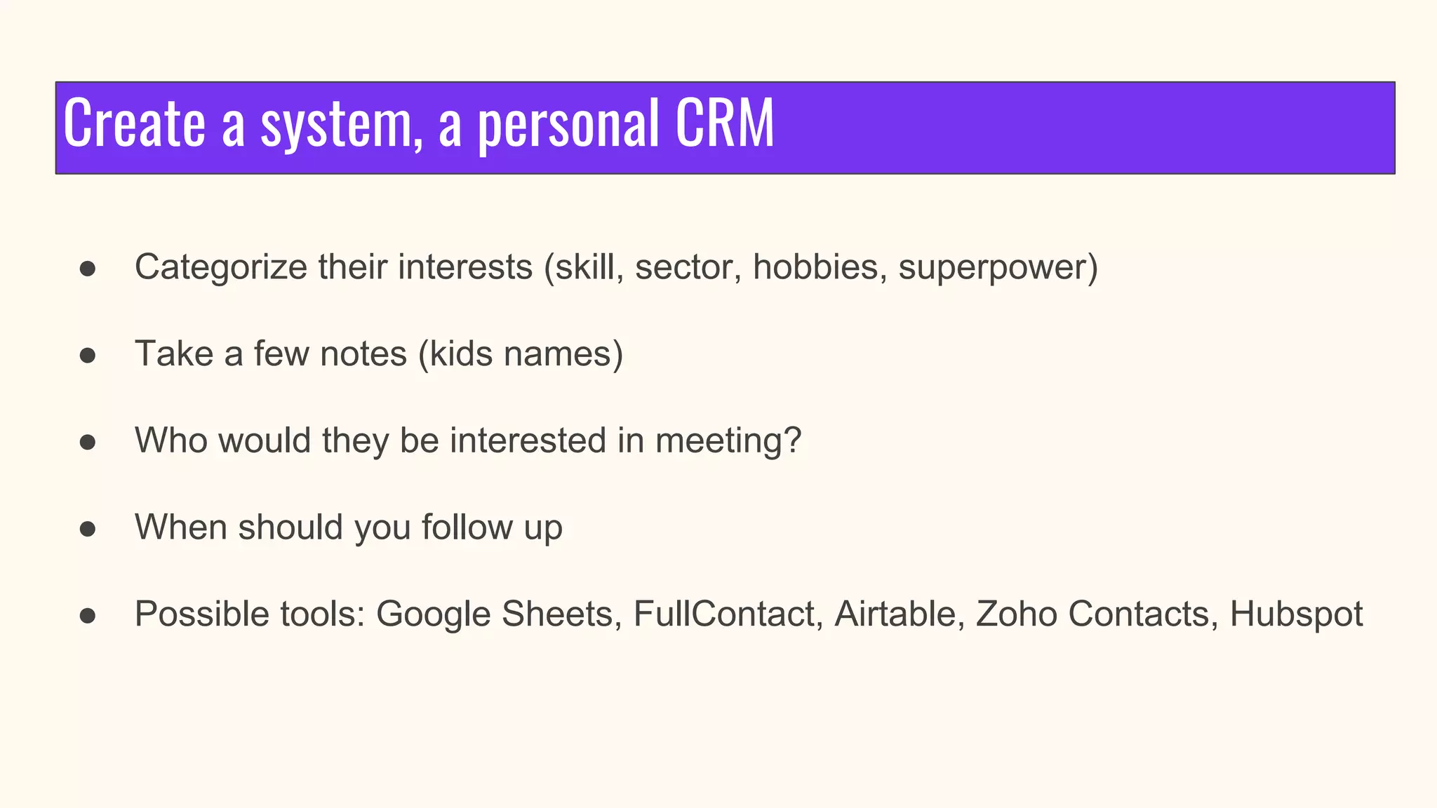 Create a system, a personal CRM
● Categorize their interests (skill, sector, hobbies, superpower)
● Take a few notes (kids names)
● Who would they be interested in meeting?
● When should you follow up
● Possible tools: Google Sheets, FullContact, Airtable, Zoho Contacts, Hubspot
 