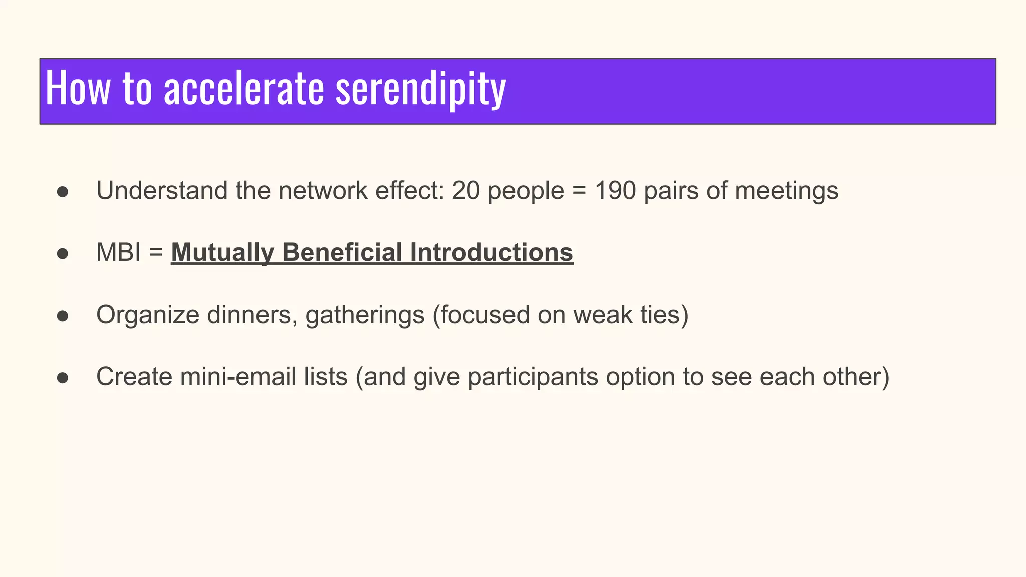 How to accelerate serendipity
● Understand the network effect: 20 people = 190 pairs of meetings
● MBI = Mutually Beneficial Introductions
● Organize dinners, gatherings (focused on weak ties)
● Create mini-email lists (and give participants option to see each other)
 