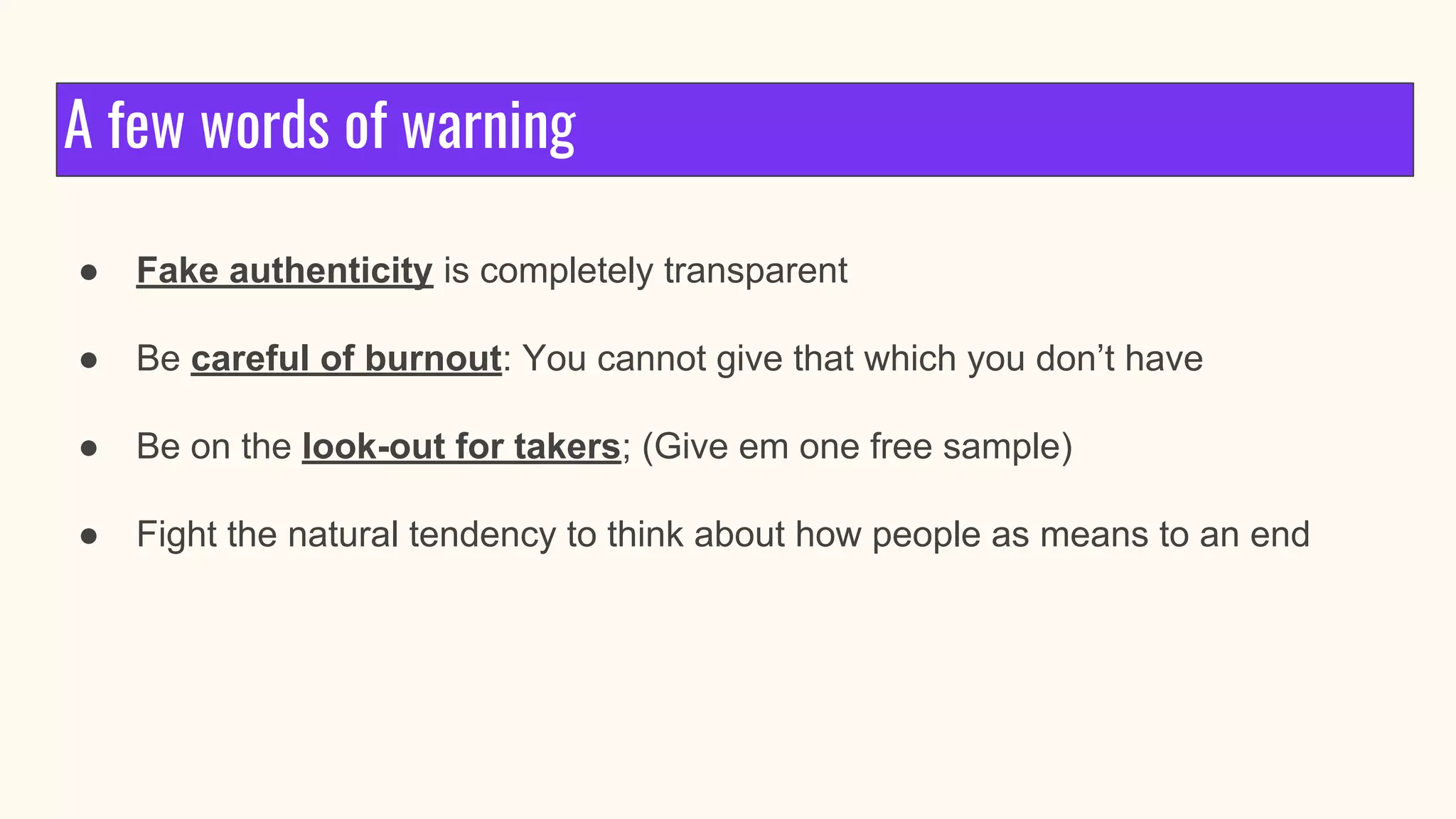 A few words of warning
● Fake authenticity is completely transparent
● Be careful of burnout: You cannot give that which you don’t have
● Be on the look-out for takers; (Give em one free sample)
● Fight the natural tendency to think about how people as means to an end
 