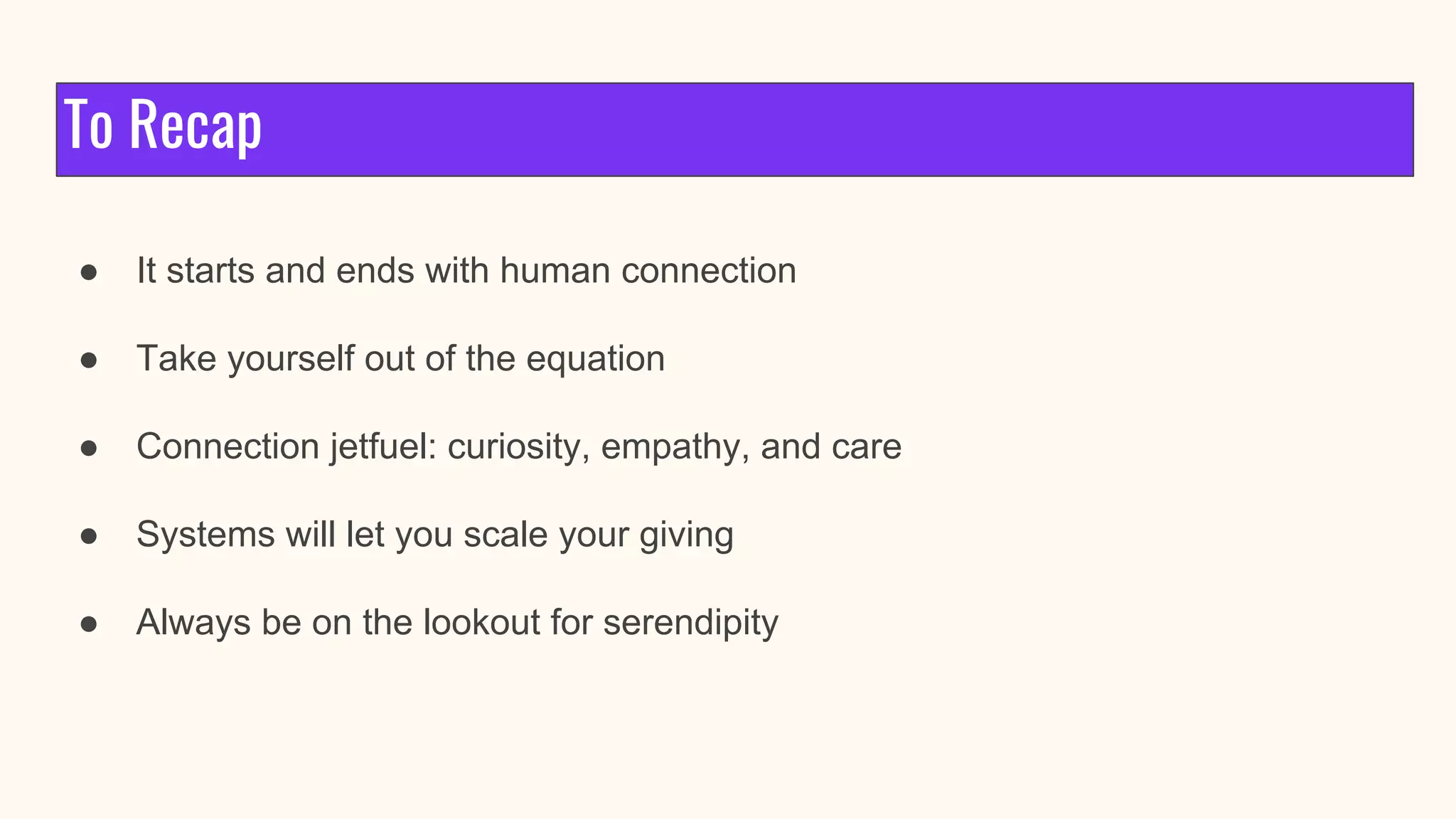 To Recap
● It starts and ends with human connection
● Take yourself out of the equation
● Connection jetfuel: curiosity, empathy, and care
● Systems will let you scale your giving
● Always be on the lookout for serendipity
 