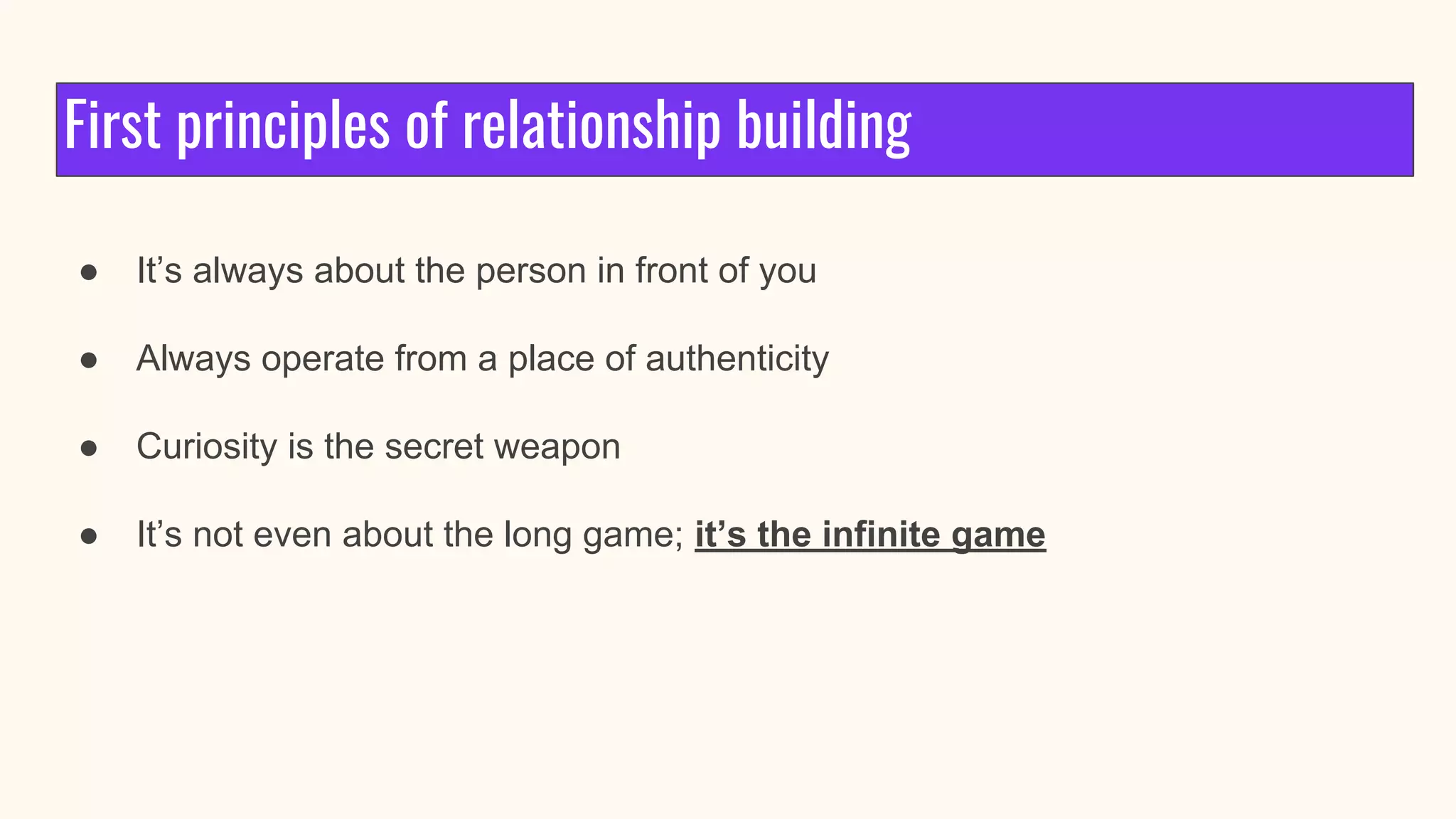First principles of relationship building
● It’s always about the person in front of you
● Always operate from a place of authenticity
● Curiosity is the secret weapon
● It’s not even about the long game; it’s the infinite game
 
