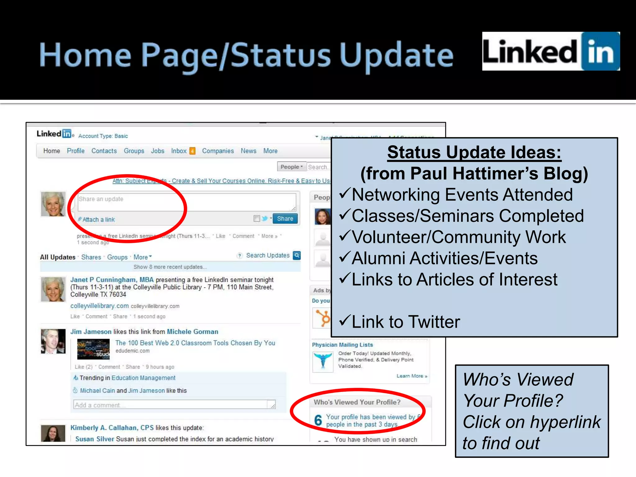Status Update Ideas:
  (from Paul Hattimer’s Blog)
Networking Events Attended
Classes/Seminars Completed
Volunteer/Community Work
Alumni Activities/Events
Links to Articles of Interest

Link to Twitter


                   Who’s Viewed
                   Your Profile?
                   Click on hyperlink
                   to find out
 