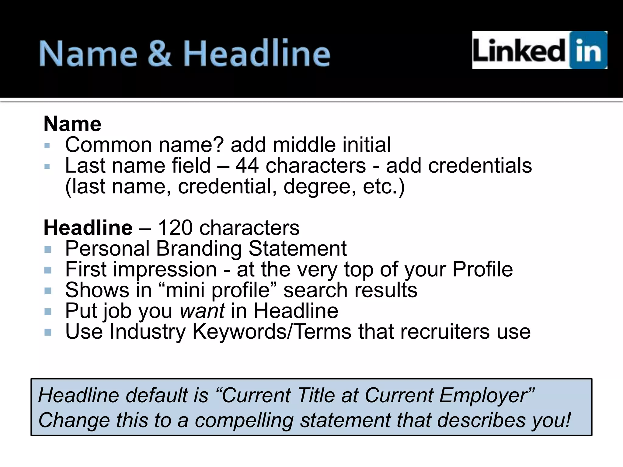 Name
 Common name? add middle initial
 Last name field – 44 characters - add credentials
  (last name, credential, degree, etc.)
Headline – 120 characters
 Personal Branding Statement
 First impression - at the very top of your Profile
 Shows in “mini profile” search results
 Put job you want in Headline
 Use Industry Keywords/Terms that recruiters use


Headline default is “Current Title at Current Employer”
Change this to a compelling statement that describes you!
 