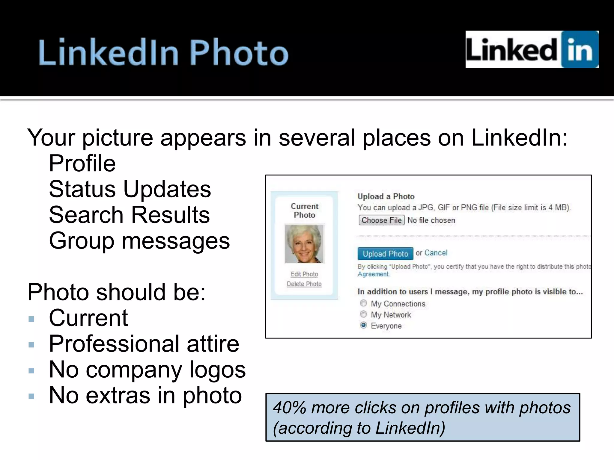 Your picture appears in several places on LinkedIn:
  Profile
  Status Updates
  Search Results
  Group messages

Photo should be:
 Current
 Professional attire
 No company logos
 No extras in photo
                        40% more clicks on profiles with photos
                        (according to LinkedIn)
 