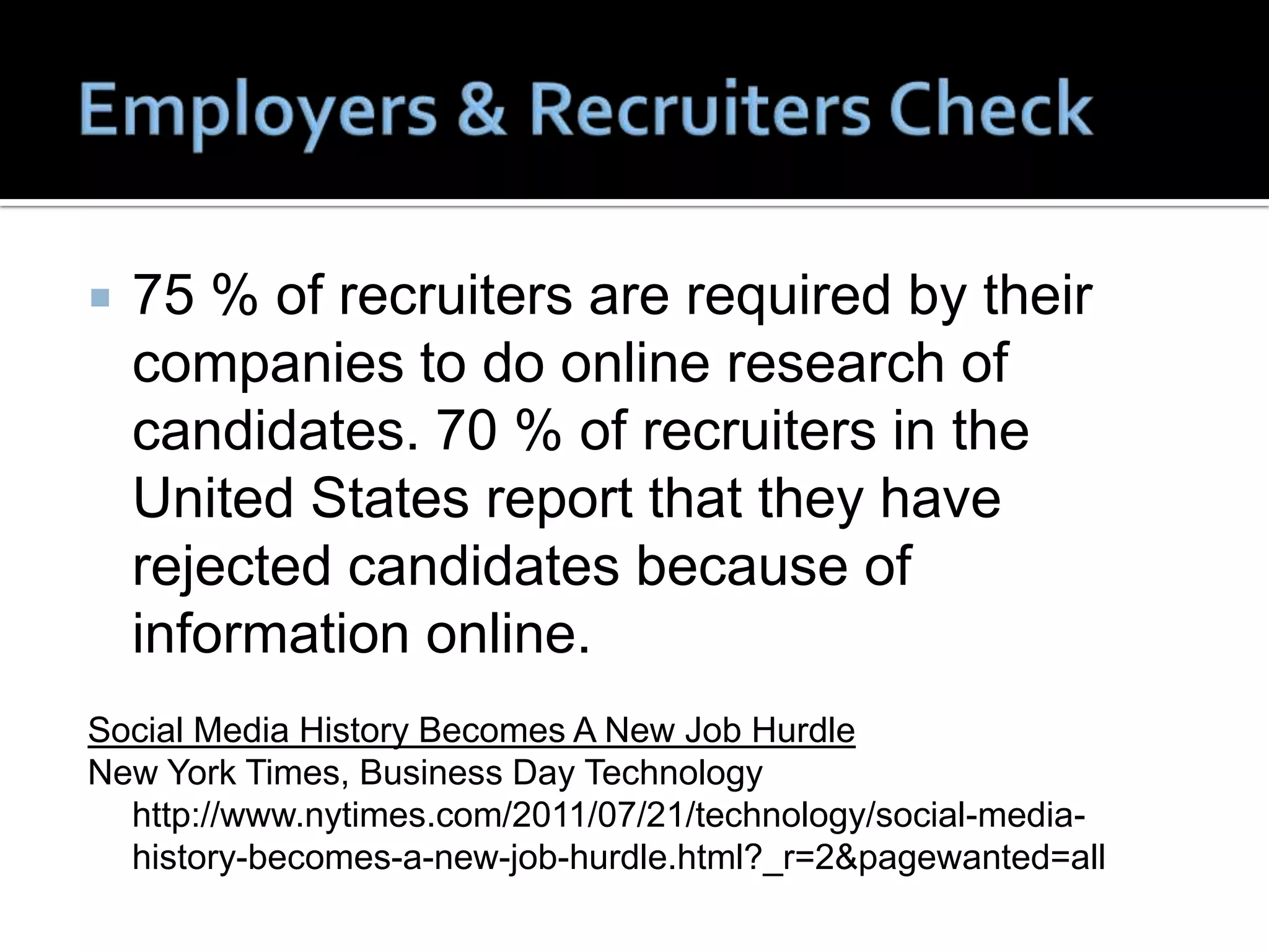    75 % of recruiters are required by their
    companies to do online research of
    candidates. 70 % of recruiters in the
    United States report that they have
    rejected candidates because of
    information online.
Social Media History Becomes A New Job Hurdle
New York Times, Business Day Technology
  http://www.nytimes.com/2011/07/21/technology/social-media-
  history-becomes-a-new-job-hurdle.html?_r=2&pagewanted=all
 