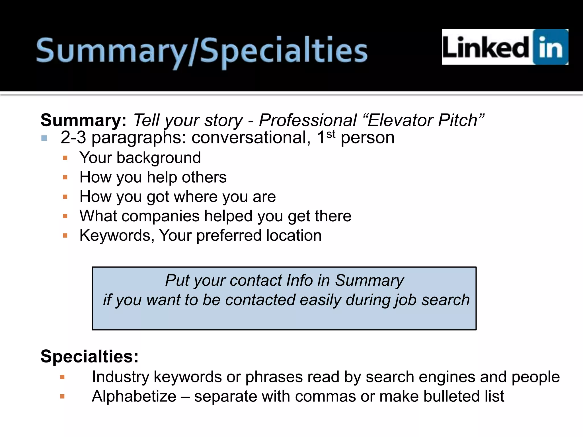Summary: Tell your story - Professional “Elevator Pitch”
 2-3 paragraphs: conversational, 1st person
     Your background
     How you help others
     How you got where you are
     What companies helped you get there
     Keywords, Your preferred location

                  Put your contact Info in Summary
         if you want to be contacted easily during job search


Specialties:
      Industry keywords or phrases read by search engines and people
      Alphabetize – separate with commas or make bulleted list
 