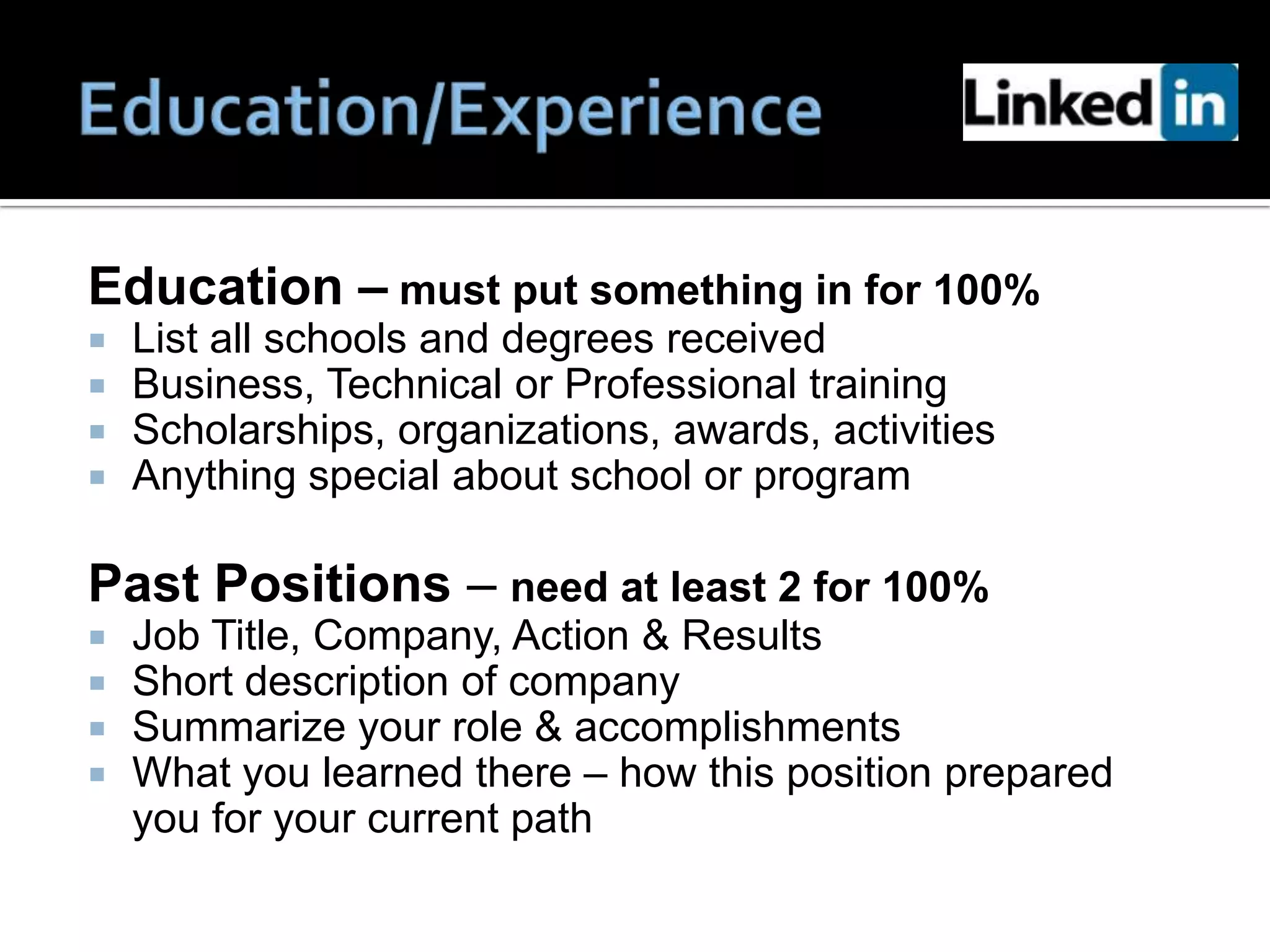 Education – must put something in for 100%
   List all schools and degrees received
   Business, Technical or Professional training
   Scholarships, organizations, awards, activities
   Anything special about school or program

Past Positions – need at least 2 for 100%
   Job Title, Company, Action & Results
   Short description of company
   Summarize your role & accomplishments
   What you learned there – how this position prepared
    you for your current path
 