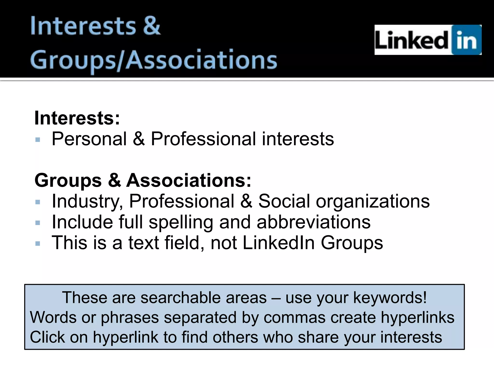 Interests:
 Personal & Professional interests

Groups & Associations:
 Industry, Professional & Social organizations
 Include full spelling and abbreviations
 This is a text field, not LinkedIn Groups


     These are searchable areas – use your keywords!
Words or phrases separated by commas create hyperlinks
Click on hyperlink to find others who share your interests
 