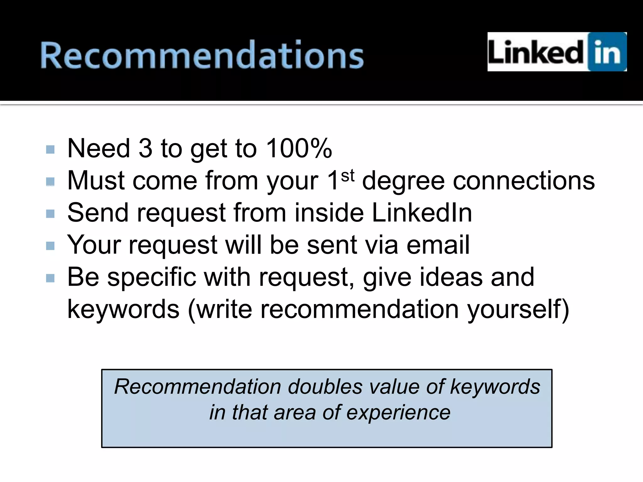    Need 3 to get to 100%
   Must come from your 1st degree connections
   Send request from inside LinkedIn
   Your request will be sent via email
   Be specific with request, give ideas and
    keywords (write recommendation yourself)

       Recommendation doubles value of keywords
              in that area of experience
 
