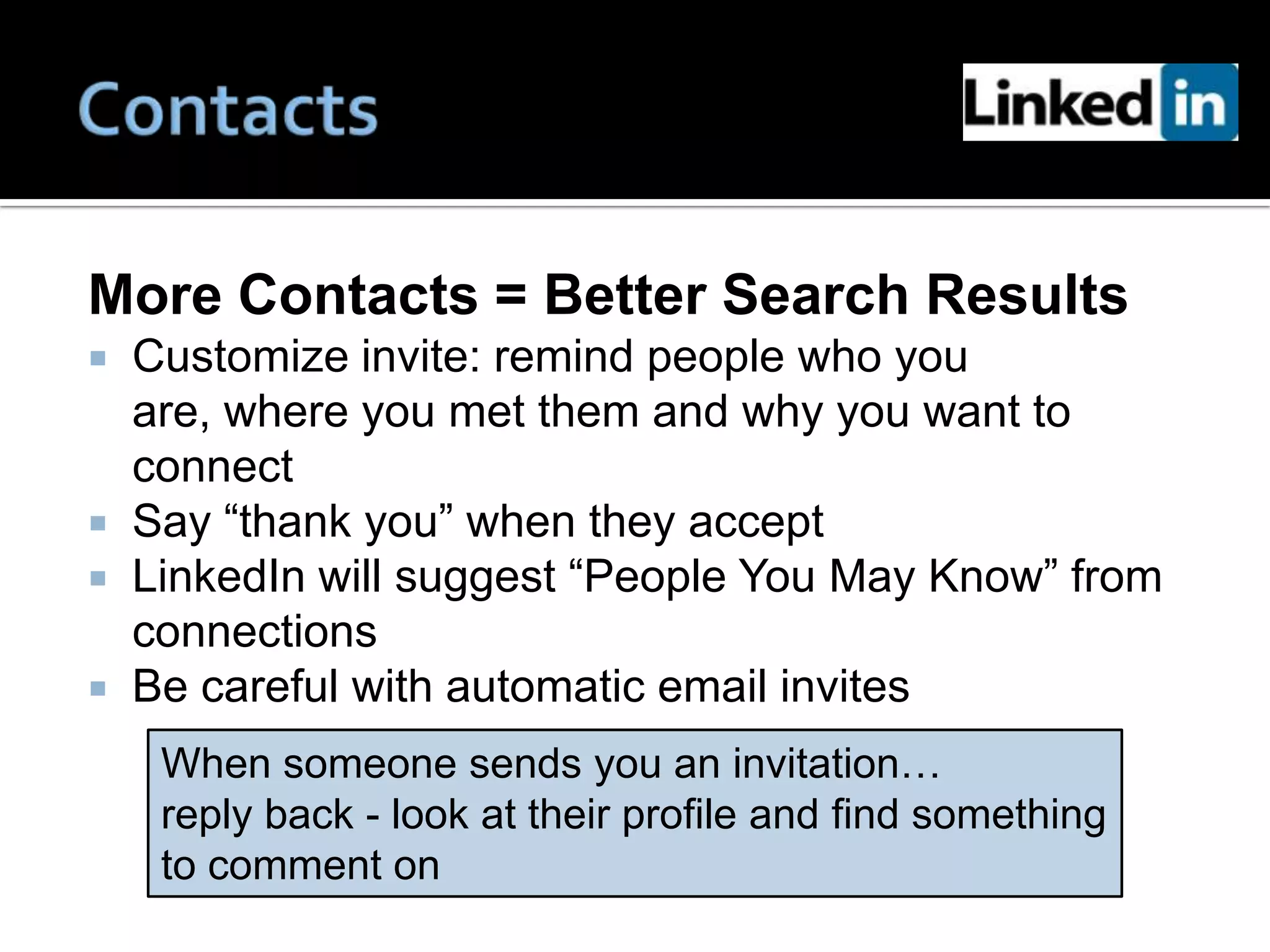 More Contacts = Better Search Results
   Customize invite: remind people who you
    are, where you met them and why you want to
    connect
   Say “thank you” when they accept
   LinkedIn will suggest “People You May Know” from
    connections
   Be careful with automatic email invites
     When someone sends you an invitation…
     reply back - look at their profile and find something
     to comment on
 