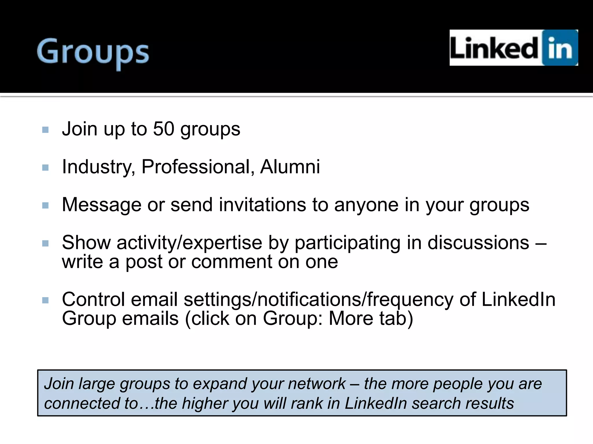    Join up to 50 groups
   Industry, Professional, Alumni
   Message or send invitations to anyone in your groups
   Show activity/expertise by participating in discussions –
    write a post or comment on one
   Control email settings/notifications/frequency of LinkedIn
    Group emails (click on Group: More tab)


Join large groups to expand your network – the more people you are
connected to…the higher you will rank in LinkedIn search results
 