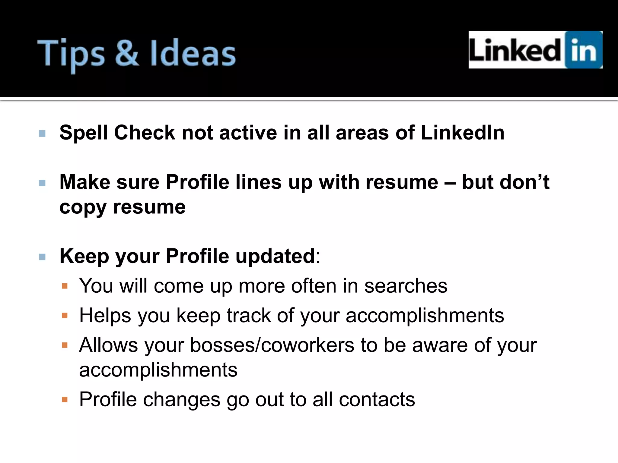    Spell Check not active in all areas of LinkedIn

   Make sure Profile lines up with resume – but don’t
    copy resume

   Keep your Profile updated:
     You will come up more often in searches
     Helps you keep track of your accomplishments
     Allows your bosses/coworkers to be aware of your
      accomplishments
     Profile changes go out to all contacts
 