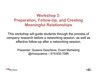 Workshop 3:
Preparation, Follow-Up, and Creating
Meaningful Relationships
This workshop will guide students through the process of
company research before a networking session, as well as
effective follow-up after a networking session.
Presenter: Queena Deschene, Event Marketing
@missqueena – 619.630.7086
 