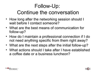 Follow-Up:
Continue the conversation
• How long after the networking session should I
wait before I contact someone?
• What are the best means of communication for
follow-up?
• How do I maintain a professional connection if I do
not need anything specific from them right away?
• What are the next steps after the initial follow-up?
• What actions should I take after I have established
a coffee date or a business luncheon?
 