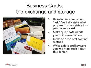 Business Cards:
the exchange and storage
1. Be selective about your
“ask”. Verbally state what
purpose you are giving this
person your card
2. Make quick notes while
you’re in conversation
3. Circle or * the best contact
method
4. Write a date and keyword
you will remember about
this person
 