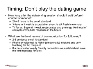 Timing: Don’t play the dating game
• How long after the networking session should I wait before I
contact someone?
– 24-48 hours is the email standard
– 3 days to 1 week is acceptable, event is still fresh in memory
– Tit for tat: Beyond 1 week reciprocates and prolongs likelihood of
contact’s immediate response in the future
• What are the best means of communication for follow-up?
– 2-3 sentence email is standard
– Phone or voicemail is highly (emotionally) involved and very
touching for the recipient
– If a personal or overly friendly connection was established, save
the text message for later.
 