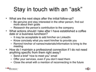 Stay in touch with an “ask”
• What are the next steps after the initial follow-up?
– Be genuine and stay interested in the other person, find out
more about their goals
– Research the person’s contribution to the company
• What actions should I take after I have established a coffee
date or a business luncheon?
– It may be acceptable to add him/her on LinkedIn
– Know concisely what you want him/her to provide you
– Remind him/her of names/materials/information to bring to the
meeting
• How do I maintain a professional connection if I do not need
anything specific from them right away?
– Send a brief “nice to meet you” email
– Offer your services, even if you don’t need them
– Close the email with a mention of reconnecting in the future
 