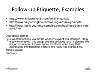 Follow-up Etiquette, Examples
• http://www.dailywritingtips.com/email-etiquette/
• http://www.dailywritingtips.com/writing-a-thank-you-note/
• http://www.thank-you-note-samples.com/business-thank-you-
note.html
Dear [Boss' name],
I just wanted to thank you for the wonderful event you arranged. I truly
enjoy working with this group, and the delicious lunch made me like
my job even more! I know I speak for others when I say that I
appreciated the thoughtful gesture and really had a great time.
Thanks again!
Sincerely,
 