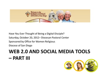 Have You Ever Thought of Being a Digital Disciple?
Saturday, October 20, 2012– Diocesan Pastoral Center
Sponsored by Office for Women Religious
Diocese of San Diego

WEB 2.0 AND SOCIAL MEDIA TOOLS
– PART III
 