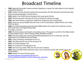 Broadcast Timeline
•   1906 :Reginald Fessenden invents wireless telephony, a means for radio waves to carry signals
    a significant distance.
•   1923: Vladimir Kosma Zworykin patents the iconoscope, the first television transmission tube.
•   Radio broadcasting begins in South Africa.
•   1925: Radio's The Smith Family introduces the soap opera format.
•   1927: Philo Farnsworth transmits the first all-electronic television image.
•   1928: John Baird beams a television image from England to the United States.
•   1931: There are nearly 40,000 television sets in the United States; 9,000 of them are in New
    York City alone.
•   1936: The British Broadcasting Corporation (BBC) debuts the world's first television service
    with three hours of programming a day.
•   The SABC is formed.
•   1944: The first instance of network censorship occurs. The sound is cut off on the Eddie Cantor
    and Nora Martin duet, “We're Having a Baby, My Baby and Me.”
•   1945: The FCC creates the commercial broadcasting spectrum of 13 channels, and 130
    applications for broadcast licenses follow.
•   1951: Colour television introduced in the U.S.
•   1956: The Wizard of Oz has its first airing on TV.
•   1971: TV finally allowed in SA
•   1975: First national TV broadcasts in SA
•   1980: Ted Turner launches CNN, the first all-news network.
•   1992: There are 900-million television sets in use around the world; 201-million are in the
    United States.
•   2000: Reality TV mania hits the world.
    http://www.infoplease.com/ipea/A0151956.html and
    http://en.wikipedia.org/wiki/South_African_Broadcasting_Corporation
20 October 2012                                        New Media
 