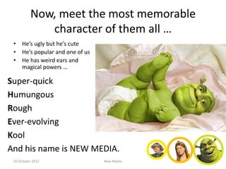Now, meet the most memorable
             character of them all …
 • He’s ugly but he’s cute
 • He’s popular and one of us
 • He has weird ears and
   magical powers …

Super-quick
Humungous
Rough
Ever-evolving
Kool
And his name is NEW MEDIA.
 20 October 2012                New Media
 