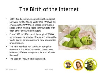 The Birth of the Internet
•   1989: Tim Berners-Lee completes the original
    software for the World Wide Web (WWW). He
    envisions the WWW as a shared information
    space within which people communicate with
    each other and with computers.
•   From 1991 to 1994 use of the original WWW
    server grows by a factor of ten each year as the
    world begins to take note of a new information
    phenomenon.
•   The Internet does not consist of a physical
    network. It is a loose system of connections
    between different computers, located all over
    the world.
•   The seed of “new media” is planted.



20 October 2012                         New Media
 