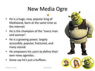 New Media Ogre
• He is a huge, new, popular king of
  Medialand, born at the same time as
  the internet
• He is the champion of the “every man
  and woman”.
• He is a growing power, largely
  accessible, popular, fractured, and
  many voiced.
• He empowers his users to define their
  own news agendas.
• Some say he’s just a buffoon.

20 October 2012             New Media
 