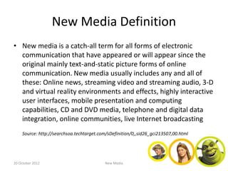 New Media Definition
• New media is a catch-all term for all forms of electronic
  communication that have appeared or will appear since the
  original mainly text-and-static picture forms of online
  communication. New media usually includes any and all of
  these: Online news, streaming video and streaming audio, 3-D
  and virtual reality environments and effects, highly interactive
  user interfaces, mobile presentation and computing
  capabilities, CD and DVD media, telephone and digital data
  integration, online communities, live Internet broadcasting
    Source: http://searchsoa.techtarget.com/sDefinition/0,,sid26_gci213507,00.html




20 October 2012                           New Media
 