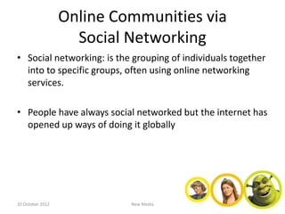 Online Communities via
                    Social Networking
• Social networking: is the grouping of individuals together
  into to specific groups, often using online networking
  services.

• People have always social networked but the internet has
  opened up ways of doing it globally




20 October 2012            New Media
 