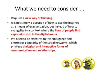 What we need to consider. . .
• Requires a new way of thinking
• It is not simply a question of how to use the internet
  as a means of evangelization, but instead of how to
  evangelize in a context where the lives of people find
  expression also in the digital arena.
• We need to be attentive to the emergence and
  enormous popularity of the social networks, which
  privilege dialogical and interactive forms of
  communication and relationships.
 