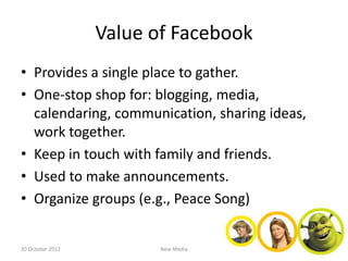 Value of Facebook
• Provides a single place to gather.
• One-stop shop for: blogging, media,
  calendaring, communication, sharing ideas,
  work together.
• Keep in touch with family and friends.
• Used to make announcements.
• Organize groups (e.g., Peace Song)


20 October 2012          New Media
 