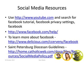 Social Media Resources
• Use http://www.youtube.com and search for
  facebook tutorial, facebook privacy settings,
  facebook
• http://www.facebook.com/help/
• To learn more about facebook -
  http://www.delicious.com/ccerveny/facebook
• Saint Petersburg Diocesan Guidelines -
  http://home.catholicweb.com/dosp/files/Res
  ources/SocialMediaPolicy.pdf
20 October 2012            New Media
 