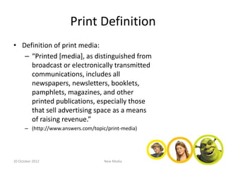 Print Definition
• Definition of print media:
   – “Printed [media], as distinguished from
     broadcast or electronically transmitted
     communications, includes all
     newspapers, newsletters, booklets,
     pamphlets, magazines, and other
     printed publications, especially those
     that sell advertising space as a means
     of raising revenue.”
      – (http://www.answers.com/topic/print-media)




20 October 2012                      New Media
 