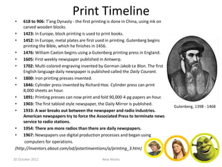 Print Timeline
 •    618 to 906: T’ang Dynasty - the first printing is done in China, using ink on
      carved wooden blocks.
 • 1423: In Europe, block printing is used to print books.
 • 1452: In Europe, metal plates are first used in printing. Gutenberg begins
      printing the Bible, which he finishes in 1456.
 • 1476: William Caxton begins using a Gutenberg printing press in England.
 • 1605: First weekly newspaper published in Antwerp.
 • 1702: Multi-colored engraving invented by German Jakob Le Blon. The first
      English language daily newspaper is published called the Daily Courant.
 • 1800: Iron printing presses invented.
 • 1846: Cylinder press invented by Richard Hoe. Cylinder press can print
      8,000 sheets an hour.
 • 1891: Printing presses can now print and fold 90,000 4-pg papers an hour.
 • 1903: The first tabloid style newspaper, the Daily Mirror is published.
                                                                                      Gutenberg, 1398 - 1468
 • 1933: A war breaks out between the newspaper and radio industries.
      American newspapers try to force the Associated Press to terminate news
      service to radio stations.
 • 1954: There are more radios than there are daily newspapers.
 • 1967: Newspapers use digital production processes and began using
       computers for operations.
 (http://inventors.about.com/od/pstartinventions/a/printing_3.htm)

20 October 2012                                 New Media
 