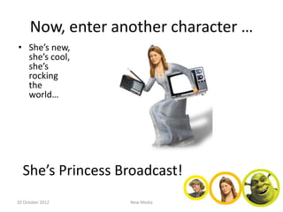 Now, enter another character …
• She’s new,
  she’s cool,
  she’s
  rocking
  the
  world…




  She’s Princess Broadcast!
20 October 2012    New Media
 